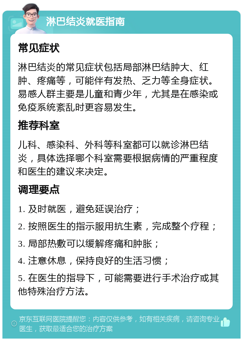 淋巴结炎就医指南 常见症状 淋巴结炎的常见症状包括局部淋巴结肿大、红肿、疼痛等，可能伴有发热、乏力等全身症状。易感人群主要是儿童和青少年，尤其是在感染或免疫系统紊乱时更容易发生。 推荐科室 儿科、感染科、外科等科室都可以就诊淋巴结炎，具体选择哪个科室需要根据病情的严重程度和医生的建议来决定。 调理要点 1. 及时就医，避免延误治疗； 2. 按照医生的指示服用抗生素，完成整个疗程； 3. 局部热敷可以缓解疼痛和肿胀； 4. 注意休息，保持良好的生活习惯； 5. 在医生的指导下，可能需要进行手术治疗或其他特殊治疗方法。