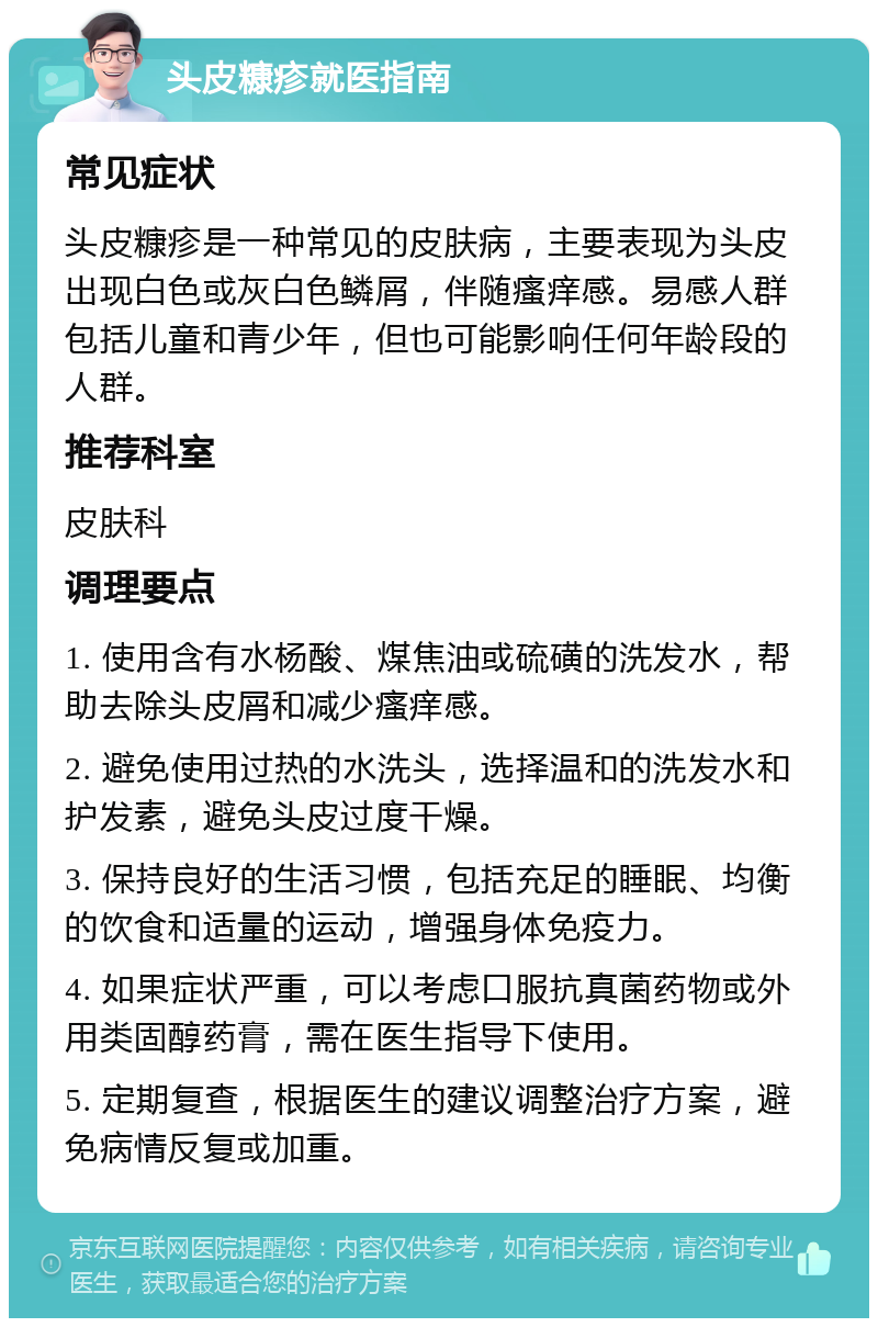 头皮糠疹就医指南 常见症状 头皮糠疹是一种常见的皮肤病，主要表现为头皮出现白色或灰白色鳞屑，伴随瘙痒感。易感人群包括儿童和青少年，但也可能影响任何年龄段的人群。 推荐科室 皮肤科 调理要点 1. 使用含有水杨酸、煤焦油或硫磺的洗发水，帮助去除头皮屑和减少瘙痒感。 2. 避免使用过热的水洗头，选择温和的洗发水和护发素，避免头皮过度干燥。 3. 保持良好的生活习惯，包括充足的睡眠、均衡的饮食和适量的运动，增强身体免疫力。 4. 如果症状严重，可以考虑口服抗真菌药物或外用类固醇药膏，需在医生指导下使用。 5. 定期复查，根据医生的建议调整治疗方案，避免病情反复或加重。