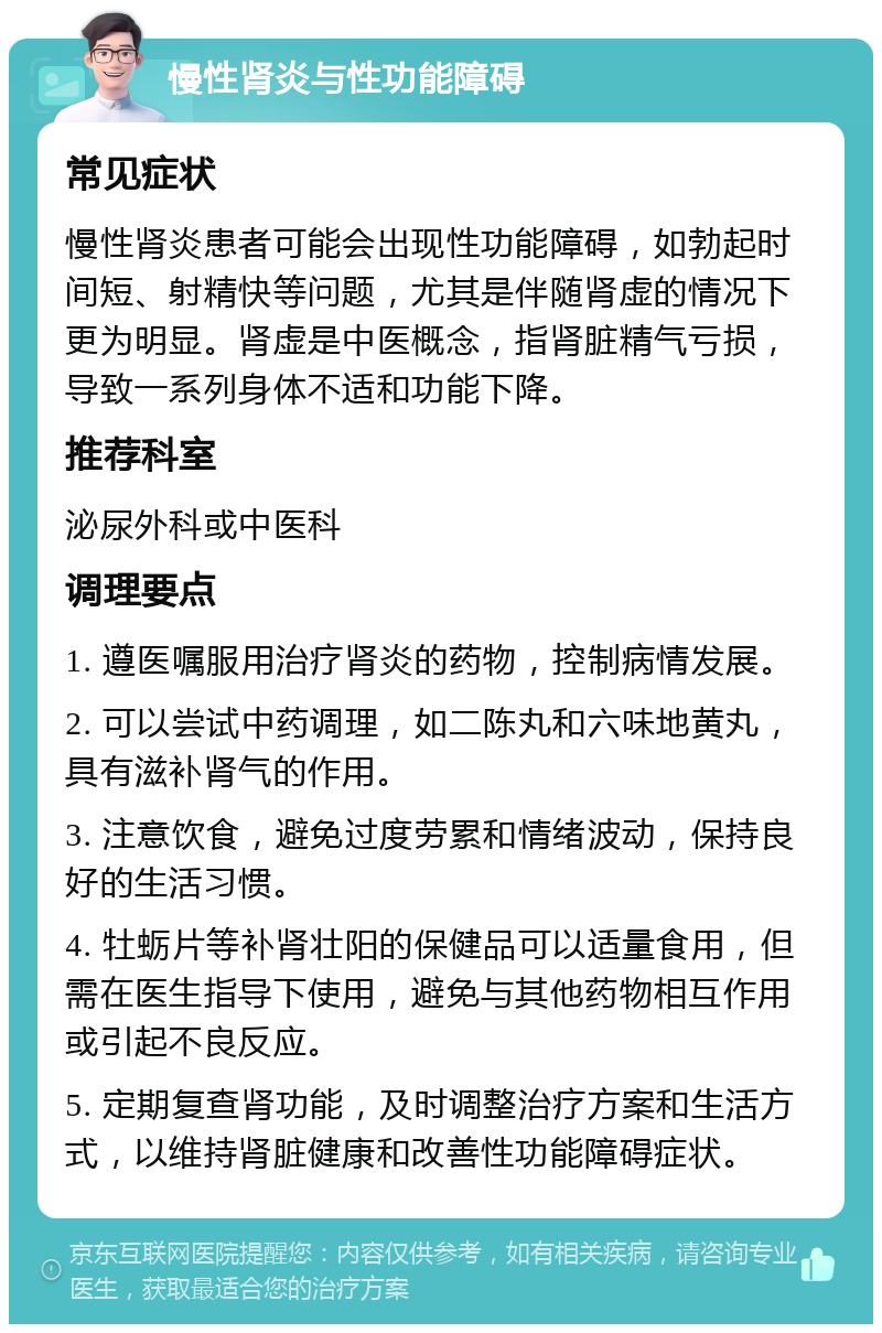 慢性肾炎与性功能障碍 常见症状 慢性肾炎患者可能会出现性功能障碍，如勃起时间短、射精快等问题，尤其是伴随肾虚的情况下更为明显。肾虚是中医概念，指肾脏精气亏损，导致一系列身体不适和功能下降。 推荐科室 泌尿外科或中医科 调理要点 1. 遵医嘱服用治疗肾炎的药物，控制病情发展。 2. 可以尝试中药调理，如二陈丸和六味地黄丸，具有滋补肾气的作用。 3. 注意饮食，避免过度劳累和情绪波动，保持良好的生活习惯。 4. 牡蛎片等补肾壮阳的保健品可以适量食用，但需在医生指导下使用，避免与其他药物相互作用或引起不良反应。 5. 定期复查肾功能，及时调整治疗方案和生活方式，以维持肾脏健康和改善性功能障碍症状。