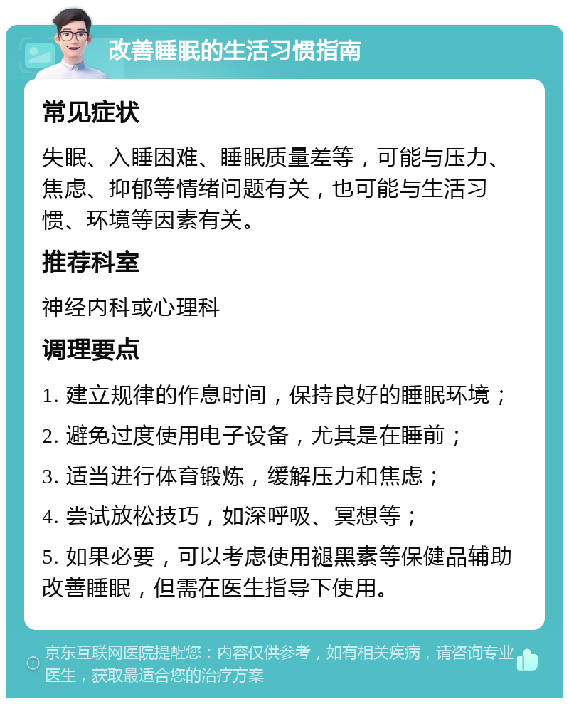 改善睡眠的生活习惯指南 常见症状 失眠、入睡困难、睡眠质量差等，可能与压力、焦虑、抑郁等情绪问题有关，也可能与生活习惯、环境等因素有关。 推荐科室 神经内科或心理科 调理要点 1. 建立规律的作息时间，保持良好的睡眠环境； 2. 避免过度使用电子设备，尤其是在睡前； 3. 适当进行体育锻炼，缓解压力和焦虑； 4. 尝试放松技巧，如深呼吸、冥想等； 5. 如果必要，可以考虑使用褪黑素等保健品辅助改善睡眠，但需在医生指导下使用。