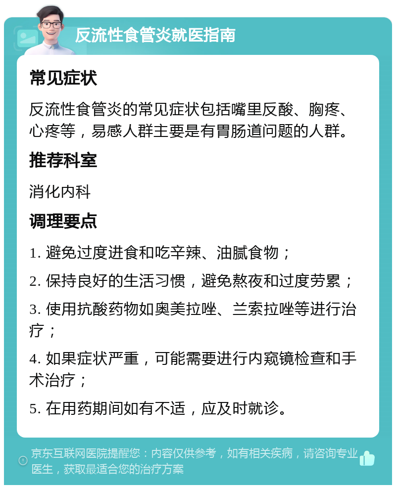 反流性食管炎就医指南 常见症状 反流性食管炎的常见症状包括嘴里反酸、胸疼、心疼等，易感人群主要是有胃肠道问题的人群。 推荐科室 消化内科 调理要点 1. 避免过度进食和吃辛辣、油腻食物； 2. 保持良好的生活习惯，避免熬夜和过度劳累； 3. 使用抗酸药物如奥美拉唑、兰索拉唑等进行治疗； 4. 如果症状严重，可能需要进行内窥镜检查和手术治疗； 5. 在用药期间如有不适，应及时就诊。