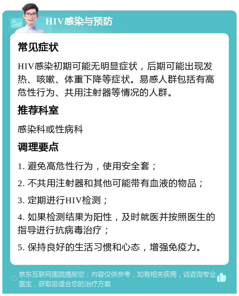 HIV感染与预防 常见症状 HIV感染初期可能无明显症状，后期可能出现发热、咳嗽、体重下降等症状。易感人群包括有高危性行为、共用注射器等情况的人群。 推荐科室 感染科或性病科 调理要点 1. 避免高危性行为，使用安全套； 2. 不共用注射器和其他可能带有血液的物品； 3. 定期进行HIV检测； 4. 如果检测结果为阳性，及时就医并按照医生的指导进行抗病毒治疗； 5. 保持良好的生活习惯和心态，增强免疫力。