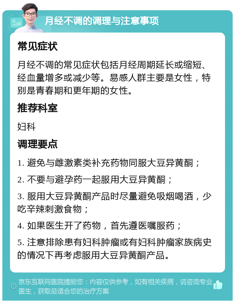 月经不调的调理与注意事项 常见症状 月经不调的常见症状包括月经周期延长或缩短、经血量增多或减少等。易感人群主要是女性，特别是青春期和更年期的女性。 推荐科室 妇科 调理要点 1. 避免与雌激素类补充药物同服大豆异黄酮； 2. 不要与避孕药一起服用大豆异黄酮； 3. 服用大豆异黄酮产品时尽量避免吸烟喝酒，少吃辛辣刺激食物； 4. 如果医生开了药物，首先遵医嘱服药； 5. 注意排除患有妇科肿瘤或有妇科肿瘤家族病史的情况下再考虑服用大豆异黄酮产品。