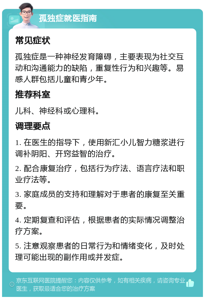 孤独症就医指南 常见症状 孤独症是一种神经发育障碍，主要表现为社交互动和沟通能力的缺陷，重复性行为和兴趣等。易感人群包括儿童和青少年。 推荐科室 儿科、神经科或心理科。 调理要点 1. 在医生的指导下，使用新汇小儿智力糖浆进行调补阴阳、开窍益智的治疗。 2. 配合康复治疗，包括行为疗法、语言疗法和职业疗法等。 3. 家庭成员的支持和理解对于患者的康复至关重要。 4. 定期复查和评估，根据患者的实际情况调整治疗方案。 5. 注意观察患者的日常行为和情绪变化，及时处理可能出现的副作用或并发症。