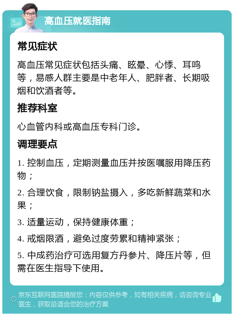 高血压就医指南 常见症状 高血压常见症状包括头痛、眩晕、心悸、耳鸣等，易感人群主要是中老年人、肥胖者、长期吸烟和饮酒者等。 推荐科室 心血管内科或高血压专科门诊。 调理要点 1. 控制血压，定期测量血压并按医嘱服用降压药物； 2. 合理饮食，限制钠盐摄入，多吃新鲜蔬菜和水果； 3. 适量运动，保持健康体重； 4. 戒烟限酒，避免过度劳累和精神紧张； 5. 中成药治疗可选用复方丹参片、降压片等，但需在医生指导下使用。