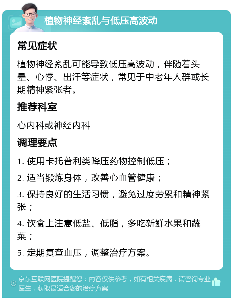 植物神经紊乱与低压高波动 常见症状 植物神经紊乱可能导致低压高波动，伴随着头晕、心悸、出汗等症状，常见于中老年人群或长期精神紧张者。 推荐科室 心内科或神经内科 调理要点 1. 使用卡托普利类降压药物控制低压； 2. 适当锻炼身体，改善心血管健康； 3. 保持良好的生活习惯，避免过度劳累和精神紧张； 4. 饮食上注意低盐、低脂，多吃新鲜水果和蔬菜； 5. 定期复查血压，调整治疗方案。