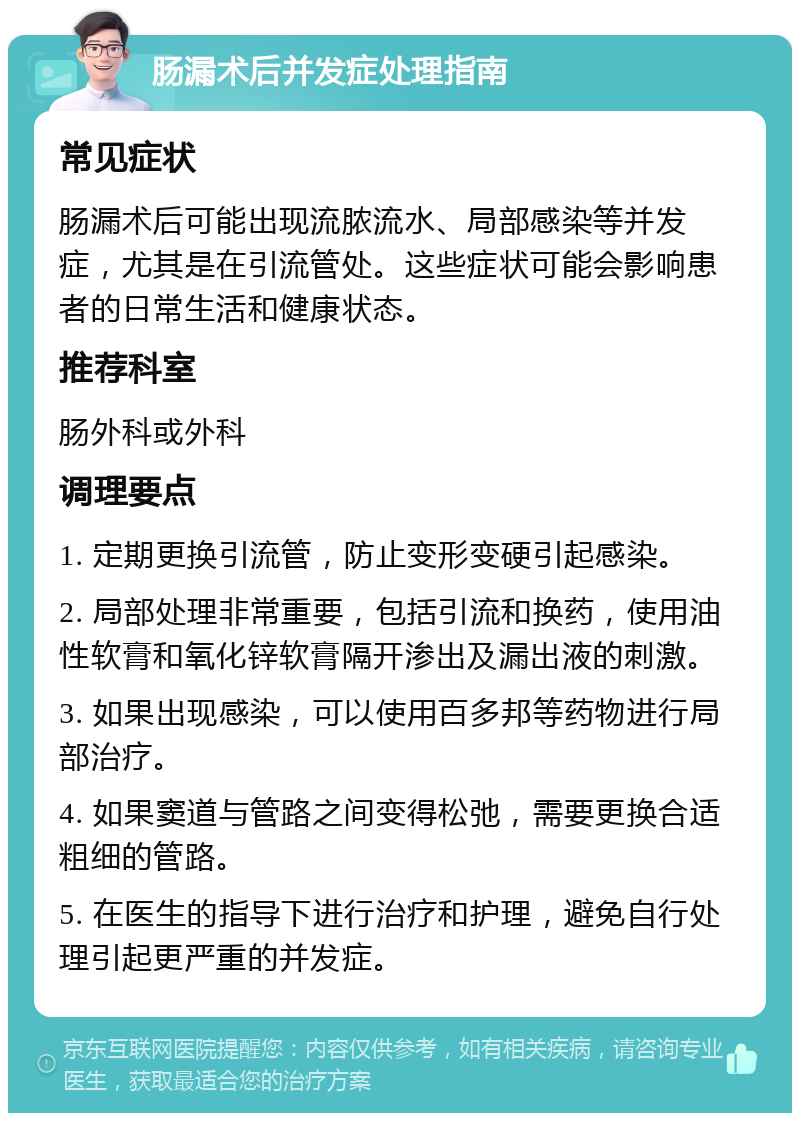 肠漏术后并发症处理指南 常见症状 肠漏术后可能出现流脓流水、局部感染等并发症，尤其是在引流管处。这些症状可能会影响患者的日常生活和健康状态。 推荐科室 肠外科或外科 调理要点 1. 定期更换引流管，防止变形变硬引起感染。 2. 局部处理非常重要，包括引流和换药，使用油性软膏和氧化锌软膏隔开渗出及漏出液的刺激。 3. 如果出现感染，可以使用百多邦等药物进行局部治疗。 4. 如果窦道与管路之间变得松弛，需要更换合适粗细的管路。 5. 在医生的指导下进行治疗和护理，避免自行处理引起更严重的并发症。