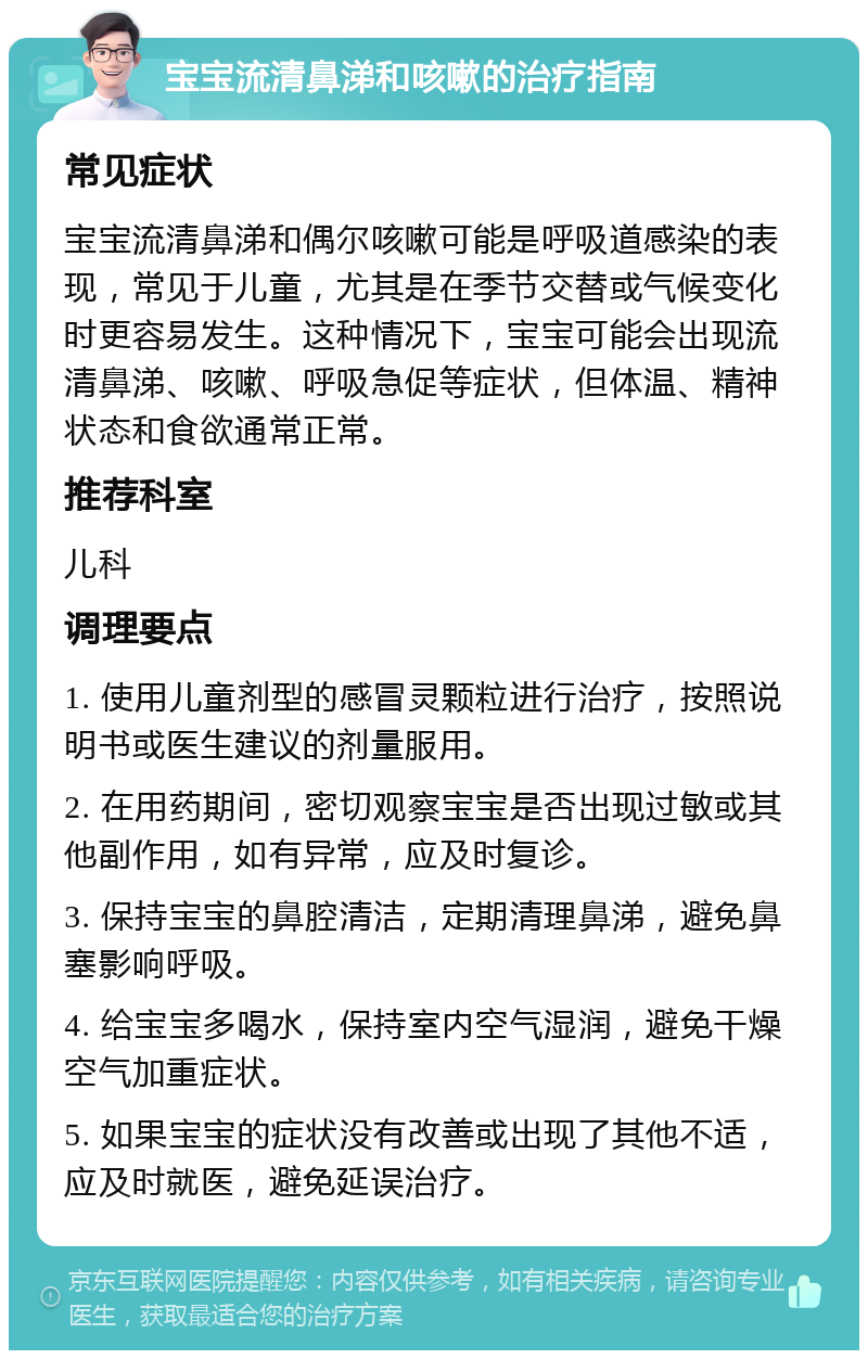 宝宝流清鼻涕和咳嗽的治疗指南 常见症状 宝宝流清鼻涕和偶尔咳嗽可能是呼吸道感染的表现，常见于儿童，尤其是在季节交替或气候变化时更容易发生。这种情况下，宝宝可能会出现流清鼻涕、咳嗽、呼吸急促等症状，但体温、精神状态和食欲通常正常。 推荐科室 儿科 调理要点 1. 使用儿童剂型的感冒灵颗粒进行治疗，按照说明书或医生建议的剂量服用。 2. 在用药期间，密切观察宝宝是否出现过敏或其他副作用，如有异常，应及时复诊。 3. 保持宝宝的鼻腔清洁，定期清理鼻涕，避免鼻塞影响呼吸。 4. 给宝宝多喝水，保持室内空气湿润，避免干燥空气加重症状。 5. 如果宝宝的症状没有改善或出现了其他不适，应及时就医，避免延误治疗。