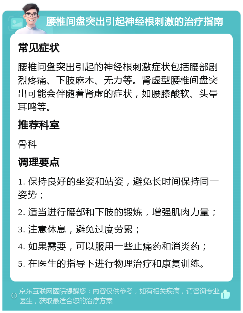 腰椎间盘突出引起神经根刺激的治疗指南 常见症状 腰椎间盘突出引起的神经根刺激症状包括腰部剧烈疼痛、下肢麻木、无力等。肾虚型腰椎间盘突出可能会伴随着肾虚的症状，如腰膝酸软、头晕耳鸣等。 推荐科室 骨科 调理要点 1. 保持良好的坐姿和站姿，避免长时间保持同一姿势； 2. 适当进行腰部和下肢的锻炼，增强肌肉力量； 3. 注意休息，避免过度劳累； 4. 如果需要，可以服用一些止痛药和消炎药； 5. 在医生的指导下进行物理治疗和康复训练。