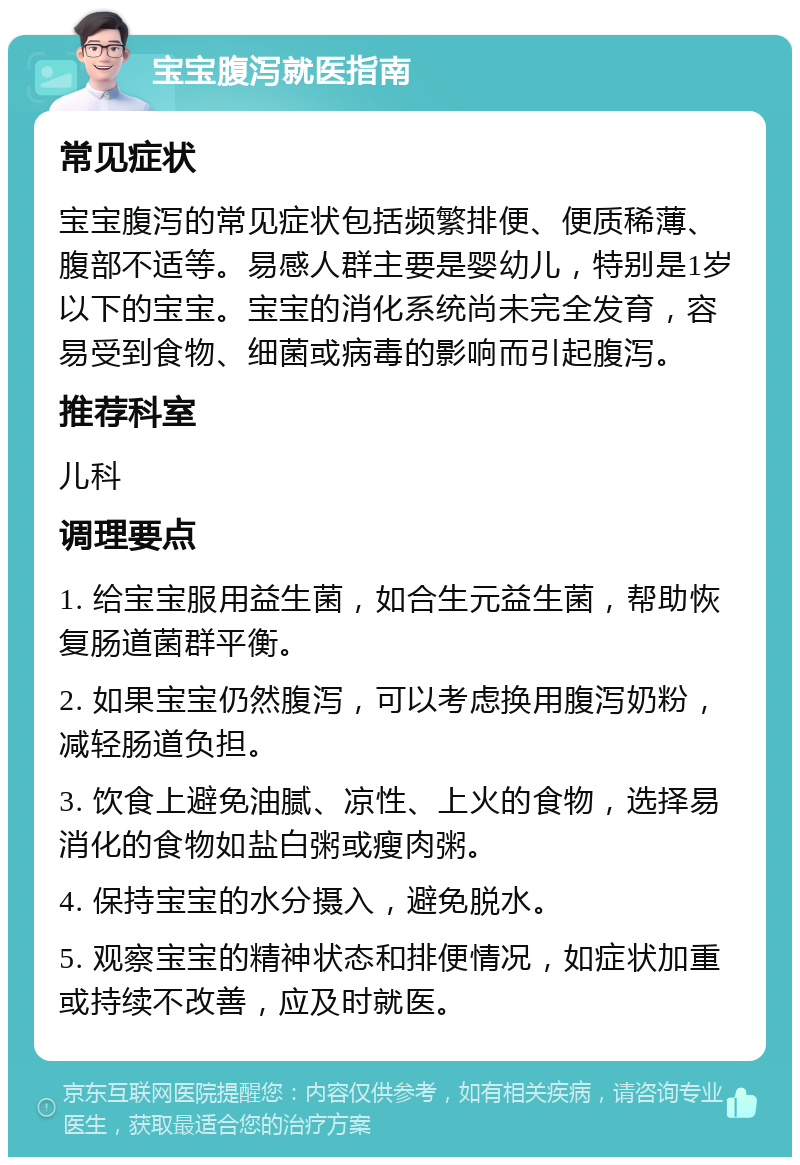 宝宝腹泻就医指南 常见症状 宝宝腹泻的常见症状包括频繁排便、便质稀薄、腹部不适等。易感人群主要是婴幼儿，特别是1岁以下的宝宝。宝宝的消化系统尚未完全发育，容易受到食物、细菌或病毒的影响而引起腹泻。 推荐科室 儿科 调理要点 1. 给宝宝服用益生菌，如合生元益生菌，帮助恢复肠道菌群平衡。 2. 如果宝宝仍然腹泻，可以考虑换用腹泻奶粉，减轻肠道负担。 3. 饮食上避免油腻、凉性、上火的食物，选择易消化的食物如盐白粥或瘦肉粥。 4. 保持宝宝的水分摄入，避免脱水。 5. 观察宝宝的精神状态和排便情况，如症状加重或持续不改善，应及时就医。