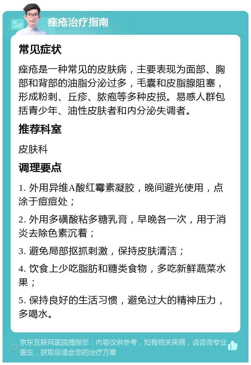 痤疮治疗指南 常见症状 痤疮是一种常见的皮肤病，主要表现为面部、胸部和背部的油脂分泌过多，毛囊和皮脂腺阻塞，形成粉刺、丘疹、脓疱等多种皮损。易感人群包括青少年、油性皮肤者和内分泌失调者。 推荐科室 皮肤科 调理要点 1. 外用异维A酸红霉素凝胶，晚间避光使用，点涂于痘痘处； 2. 外用多磺酸粘多糖乳膏，早晚各一次，用于消炎去除色素沉着； 3. 避免局部抠抓刺激，保持皮肤清洁； 4. 饮食上少吃脂肪和糖类食物，多吃新鲜蔬菜水果； 5. 保持良好的生活习惯，避免过大的精神压力，多喝水。