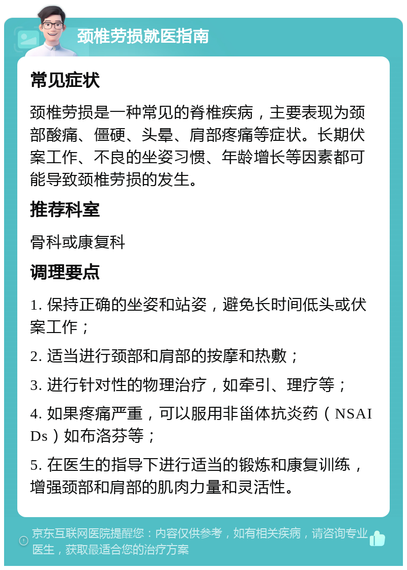 颈椎劳损就医指南 常见症状 颈椎劳损是一种常见的脊椎疾病，主要表现为颈部酸痛、僵硬、头晕、肩部疼痛等症状。长期伏案工作、不良的坐姿习惯、年龄增长等因素都可能导致颈椎劳损的发生。 推荐科室 骨科或康复科 调理要点 1. 保持正确的坐姿和站姿，避免长时间低头或伏案工作； 2. 适当进行颈部和肩部的按摩和热敷； 3. 进行针对性的物理治疗，如牵引、理疗等； 4. 如果疼痛严重，可以服用非甾体抗炎药（NSAIDs）如布洛芬等； 5. 在医生的指导下进行适当的锻炼和康复训练，增强颈部和肩部的肌肉力量和灵活性。