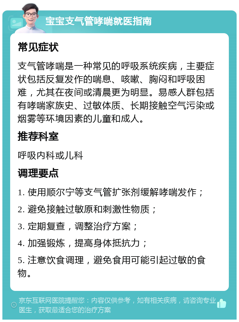 宝宝支气管哮喘就医指南 常见症状 支气管哮喘是一种常见的呼吸系统疾病，主要症状包括反复发作的喘息、咳嗽、胸闷和呼吸困难，尤其在夜间或清晨更为明显。易感人群包括有哮喘家族史、过敏体质、长期接触空气污染或烟雾等环境因素的儿童和成人。 推荐科室 呼吸内科或儿科 调理要点 1. 使用顺尔宁等支气管扩张剂缓解哮喘发作； 2. 避免接触过敏原和刺激性物质； 3. 定期复查，调整治疗方案； 4. 加强锻炼，提高身体抵抗力； 5. 注意饮食调理，避免食用可能引起过敏的食物。