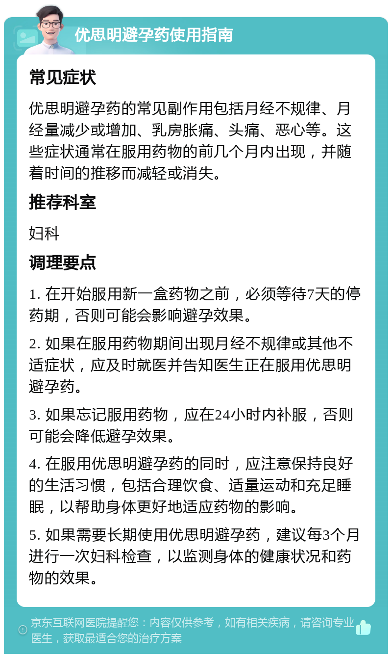 优思明避孕药使用指南 常见症状 优思明避孕药的常见副作用包括月经不规律、月经量减少或增加、乳房胀痛、头痛、恶心等。这些症状通常在服用药物的前几个月内出现，并随着时间的推移而减轻或消失。 推荐科室 妇科 调理要点 1. 在开始服用新一盒药物之前，必须等待7天的停药期，否则可能会影响避孕效果。 2. 如果在服用药物期间出现月经不规律或其他不适症状，应及时就医并告知医生正在服用优思明避孕药。 3. 如果忘记服用药物，应在24小时内补服，否则可能会降低避孕效果。 4. 在服用优思明避孕药的同时，应注意保持良好的生活习惯，包括合理饮食、适量运动和充足睡眠，以帮助身体更好地适应药物的影响。 5. 如果需要长期使用优思明避孕药，建议每3个月进行一次妇科检查，以监测身体的健康状况和药物的效果。