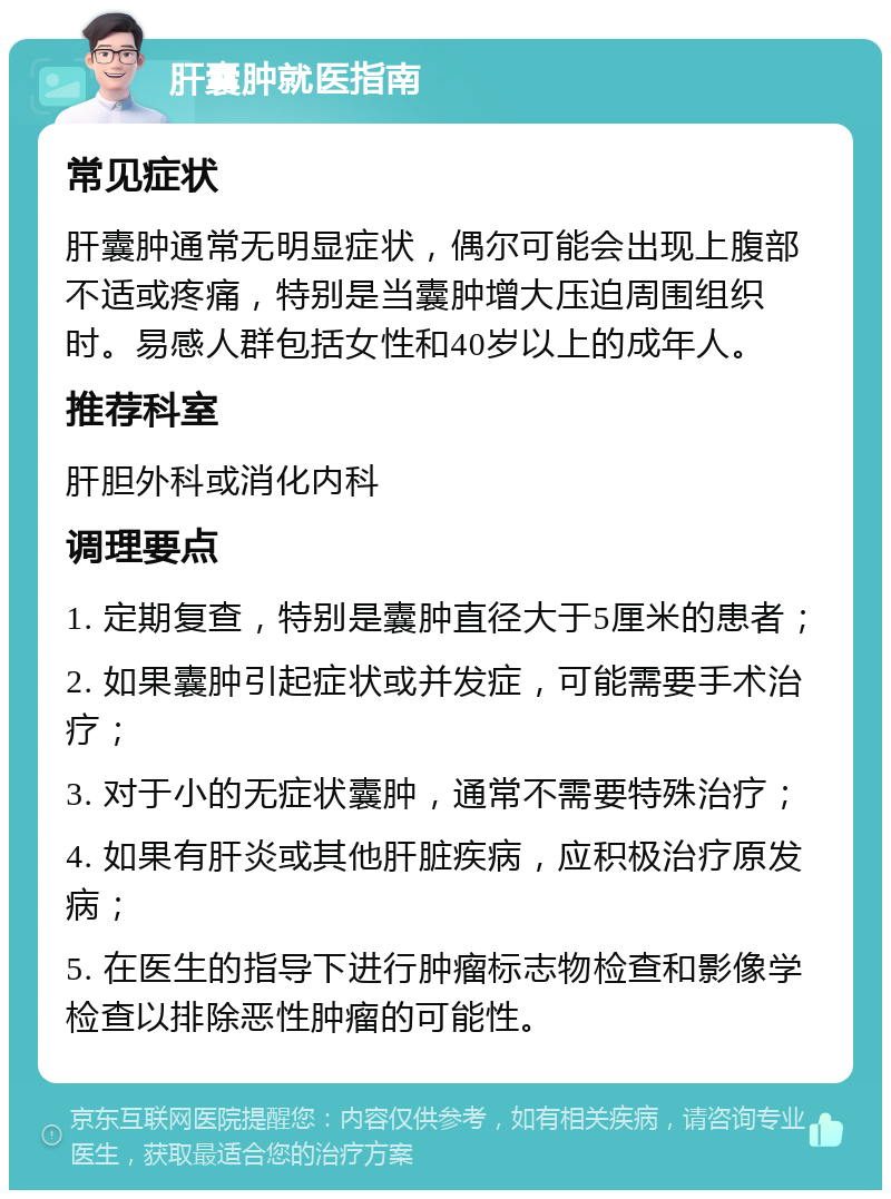 肝囊肿就医指南 常见症状 肝囊肿通常无明显症状，偶尔可能会出现上腹部不适或疼痛，特别是当囊肿增大压迫周围组织时。易感人群包括女性和40岁以上的成年人。 推荐科室 肝胆外科或消化内科 调理要点 1. 定期复查，特别是囊肿直径大于5厘米的患者； 2. 如果囊肿引起症状或并发症，可能需要手术治疗； 3. 对于小的无症状囊肿，通常不需要特殊治疗； 4. 如果有肝炎或其他肝脏疾病，应积极治疗原发病； 5. 在医生的指导下进行肿瘤标志物检查和影像学检查以排除恶性肿瘤的可能性。