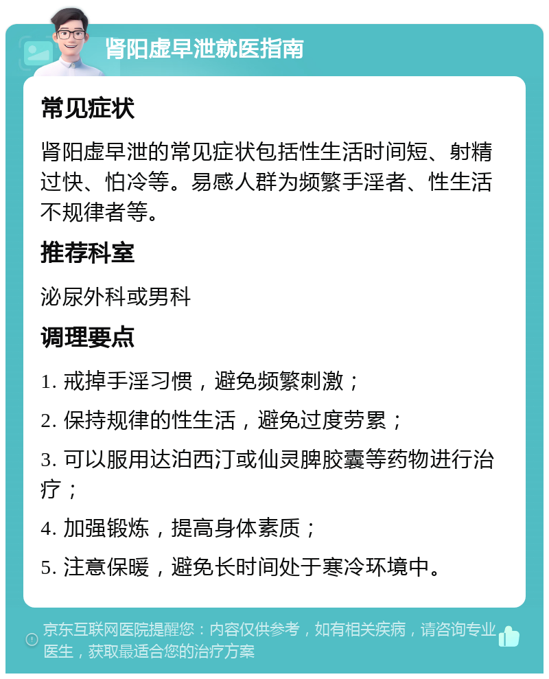 肾阳虚早泄就医指南 常见症状 肾阳虚早泄的常见症状包括性生活时间短、射精过快、怕冷等。易感人群为频繁手淫者、性生活不规律者等。 推荐科室 泌尿外科或男科 调理要点 1. 戒掉手淫习惯，避免频繁刺激； 2. 保持规律的性生活，避免过度劳累； 3. 可以服用达泊西汀或仙灵脾胶囊等药物进行治疗； 4. 加强锻炼，提高身体素质； 5. 注意保暖，避免长时间处于寒冷环境中。