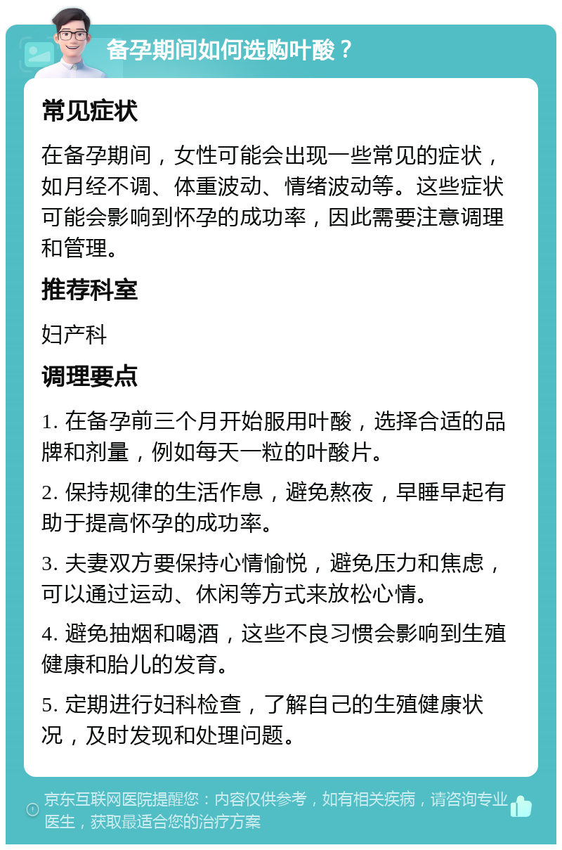 备孕期间如何选购叶酸？ 常见症状 在备孕期间，女性可能会出现一些常见的症状，如月经不调、体重波动、情绪波动等。这些症状可能会影响到怀孕的成功率，因此需要注意调理和管理。 推荐科室 妇产科 调理要点 1. 在备孕前三个月开始服用叶酸，选择合适的品牌和剂量，例如每天一粒的叶酸片。 2. 保持规律的生活作息，避免熬夜，早睡早起有助于提高怀孕的成功率。 3. 夫妻双方要保持心情愉悦，避免压力和焦虑，可以通过运动、休闲等方式来放松心情。 4. 避免抽烟和喝酒，这些不良习惯会影响到生殖健康和胎儿的发育。 5. 定期进行妇科检查，了解自己的生殖健康状况，及时发现和处理问题。