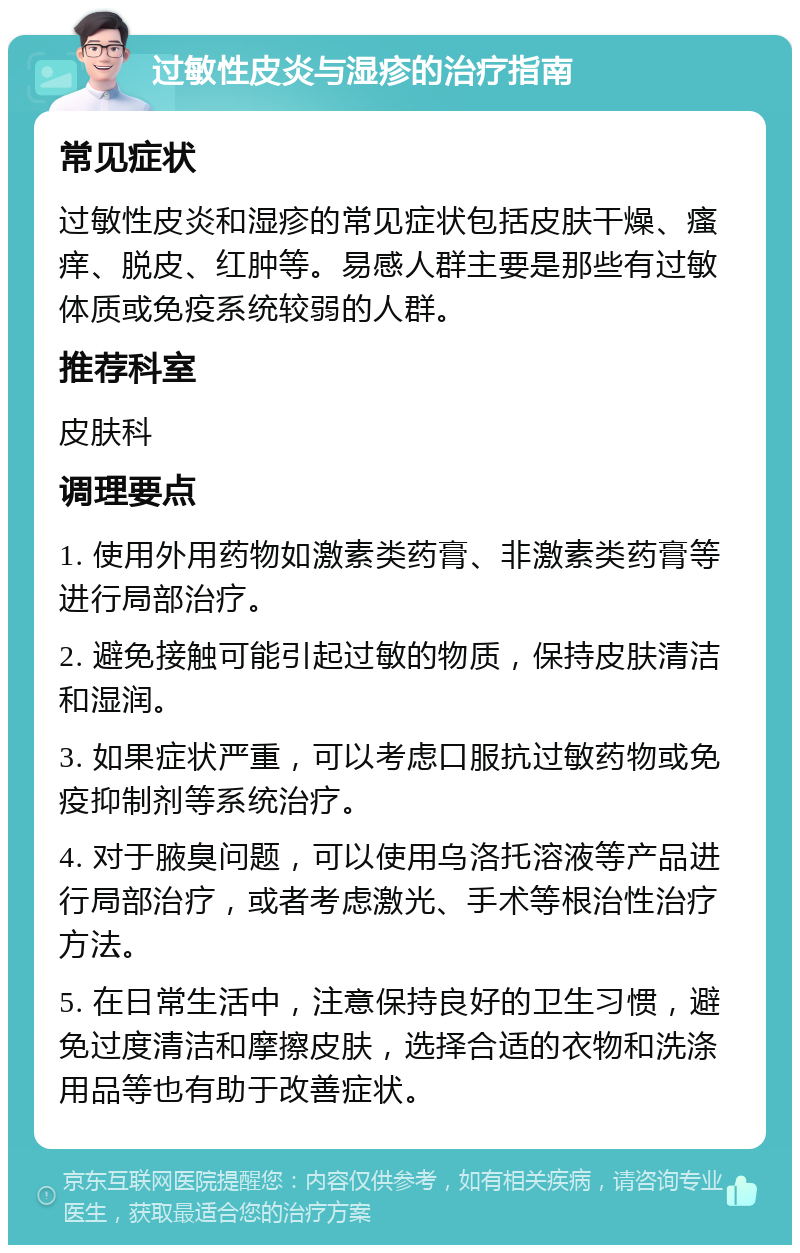 过敏性皮炎与湿疹的治疗指南 常见症状 过敏性皮炎和湿疹的常见症状包括皮肤干燥、瘙痒、脱皮、红肿等。易感人群主要是那些有过敏体质或免疫系统较弱的人群。 推荐科室 皮肤科 调理要点 1. 使用外用药物如激素类药膏、非激素类药膏等进行局部治疗。 2. 避免接触可能引起过敏的物质，保持皮肤清洁和湿润。 3. 如果症状严重，可以考虑口服抗过敏药物或免疫抑制剂等系统治疗。 4. 对于腋臭问题，可以使用乌洛托溶液等产品进行局部治疗，或者考虑激光、手术等根治性治疗方法。 5. 在日常生活中，注意保持良好的卫生习惯，避免过度清洁和摩擦皮肤，选择合适的衣物和洗涤用品等也有助于改善症状。