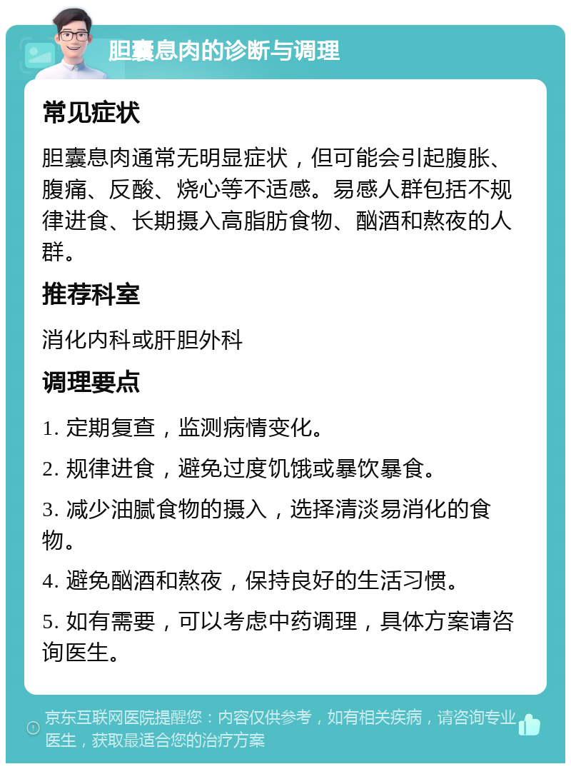 胆囊息肉的诊断与调理 常见症状 胆囊息肉通常无明显症状，但可能会引起腹胀、腹痛、反酸、烧心等不适感。易感人群包括不规律进食、长期摄入高脂肪食物、酗酒和熬夜的人群。 推荐科室 消化内科或肝胆外科 调理要点 1. 定期复查，监测病情变化。 2. 规律进食，避免过度饥饿或暴饮暴食。 3. 减少油腻食物的摄入，选择清淡易消化的食物。 4. 避免酗酒和熬夜，保持良好的生活习惯。 5. 如有需要，可以考虑中药调理，具体方案请咨询医生。