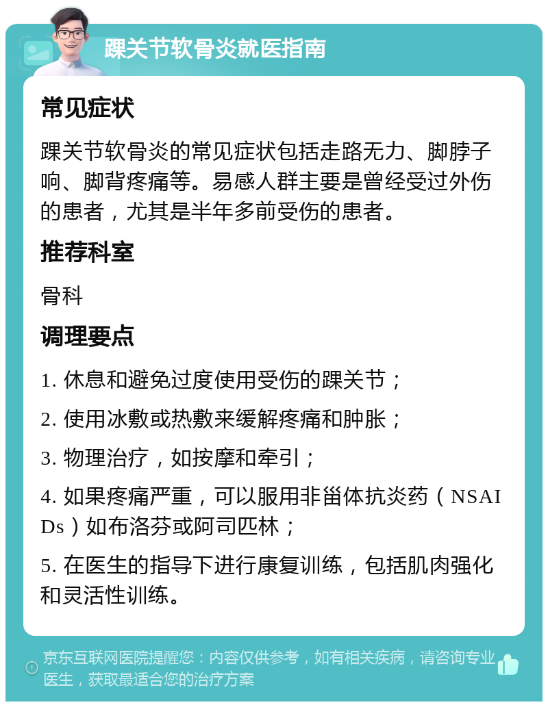 踝关节软骨炎就医指南 常见症状 踝关节软骨炎的常见症状包括走路无力、脚脖子响、脚背疼痛等。易感人群主要是曾经受过外伤的患者，尤其是半年多前受伤的患者。 推荐科室 骨科 调理要点 1. 休息和避免过度使用受伤的踝关节； 2. 使用冰敷或热敷来缓解疼痛和肿胀； 3. 物理治疗，如按摩和牵引； 4. 如果疼痛严重，可以服用非甾体抗炎药（NSAIDs）如布洛芬或阿司匹林； 5. 在医生的指导下进行康复训练，包括肌肉强化和灵活性训练。