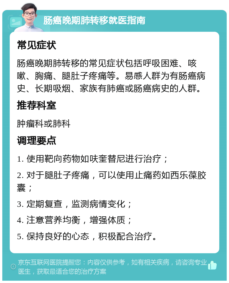 肠癌晚期肺转移就医指南 常见症状 肠癌晚期肺转移的常见症状包括呼吸困难、咳嗽、胸痛、腿肚子疼痛等。易感人群为有肠癌病史、长期吸烟、家族有肺癌或肠癌病史的人群。 推荐科室 肿瘤科或肺科 调理要点 1. 使用靶向药物如呋奎替尼进行治疗； 2. 对于腿肚子疼痛，可以使用止痛药如西乐葆胶囊； 3. 定期复查，监测病情变化； 4. 注意营养均衡，增强体质； 5. 保持良好的心态，积极配合治疗。