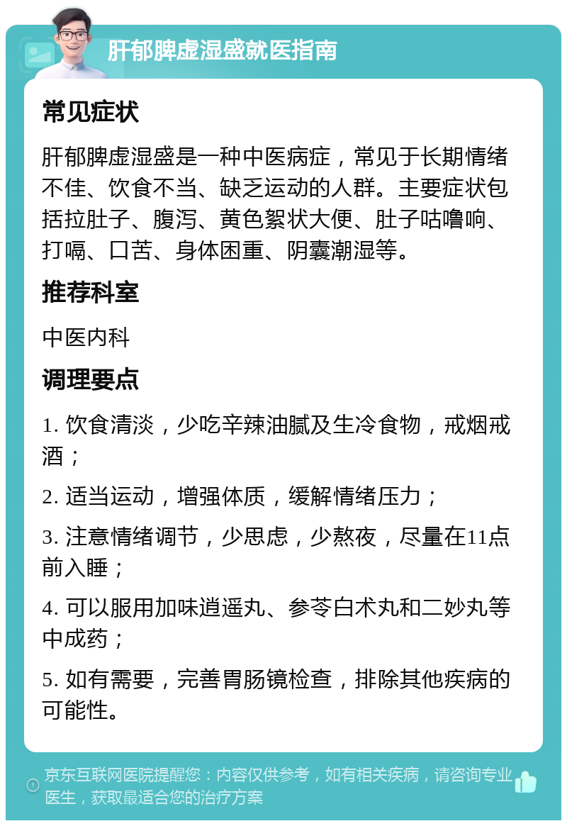 肝郁脾虚湿盛就医指南 常见症状 肝郁脾虚湿盛是一种中医病症，常见于长期情绪不佳、饮食不当、缺乏运动的人群。主要症状包括拉肚子、腹泻、黄色絮状大便、肚子咕噜响、打嗝、口苦、身体困重、阴囊潮湿等。 推荐科室 中医内科 调理要点 1. 饮食清淡，少吃辛辣油腻及生冷食物，戒烟戒酒； 2. 适当运动，增强体质，缓解情绪压力； 3. 注意情绪调节，少思虑，少熬夜，尽量在11点前入睡； 4. 可以服用加味逍遥丸、参苓白术丸和二妙丸等中成药； 5. 如有需要，完善胃肠镜检查，排除其他疾病的可能性。