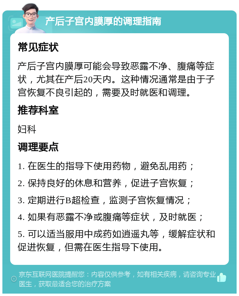 产后子宫内膜厚的调理指南 常见症状 产后子宫内膜厚可能会导致恶露不净、腹痛等症状，尤其在产后20天内。这种情况通常是由于子宫恢复不良引起的，需要及时就医和调理。 推荐科室 妇科 调理要点 1. 在医生的指导下使用药物，避免乱用药； 2. 保持良好的休息和营养，促进子宫恢复； 3. 定期进行B超检查，监测子宫恢复情况； 4. 如果有恶露不净或腹痛等症状，及时就医； 5. 可以适当服用中成药如逍遥丸等，缓解症状和促进恢复，但需在医生指导下使用。