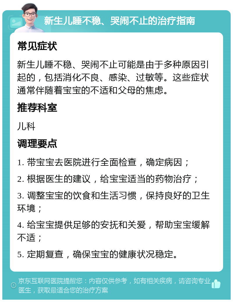 新生儿睡不稳、哭闹不止的治疗指南 常见症状 新生儿睡不稳、哭闹不止可能是由于多种原因引起的，包括消化不良、感染、过敏等。这些症状通常伴随着宝宝的不适和父母的焦虑。 推荐科室 儿科 调理要点 1. 带宝宝去医院进行全面检查，确定病因； 2. 根据医生的建议，给宝宝适当的药物治疗； 3. 调整宝宝的饮食和生活习惯，保持良好的卫生环境； 4. 给宝宝提供足够的安抚和关爱，帮助宝宝缓解不适； 5. 定期复查，确保宝宝的健康状况稳定。