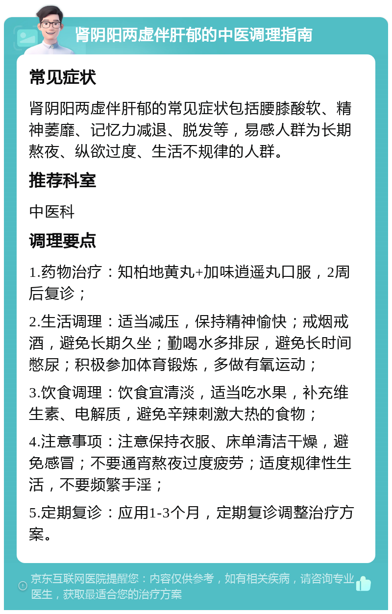 肾阴阳两虚伴肝郁的中医调理指南 常见症状 肾阴阳两虚伴肝郁的常见症状包括腰膝酸软、精神萎靡、记忆力减退、脱发等，易感人群为长期熬夜、纵欲过度、生活不规律的人群。 推荐科室 中医科 调理要点 1.药物治疗：知柏地黄丸+加味逍遥丸口服，2周后复诊； 2.生活调理：适当减压，保持精神愉快；戒烟戒酒，避免长期久坐；勤喝水多排尿，避免长时间憋尿；积极参加体育锻炼，多做有氧运动； 3.饮食调理：饮食宜清淡，适当吃水果，补充维生素、电解质，避免辛辣刺激大热的食物； 4.注意事项：注意保持衣服、床单清洁干燥，避免感冒；不要通宵熬夜过度疲劳；适度规律性生活，不要频繁手淫； 5.定期复诊：应用1-3个月，定期复诊调整治疗方案。