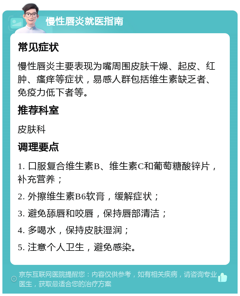 慢性唇炎就医指南 常见症状 慢性唇炎主要表现为嘴周围皮肤干燥、起皮、红肿、瘙痒等症状，易感人群包括维生素缺乏者、免疫力低下者等。 推荐科室 皮肤科 调理要点 1. 口服复合维生素B、维生素C和葡萄糖酸锌片，补充营养； 2. 外擦维生素B6软膏，缓解症状； 3. 避免舔唇和咬唇，保持唇部清洁； 4. 多喝水，保持皮肤湿润； 5. 注意个人卫生，避免感染。