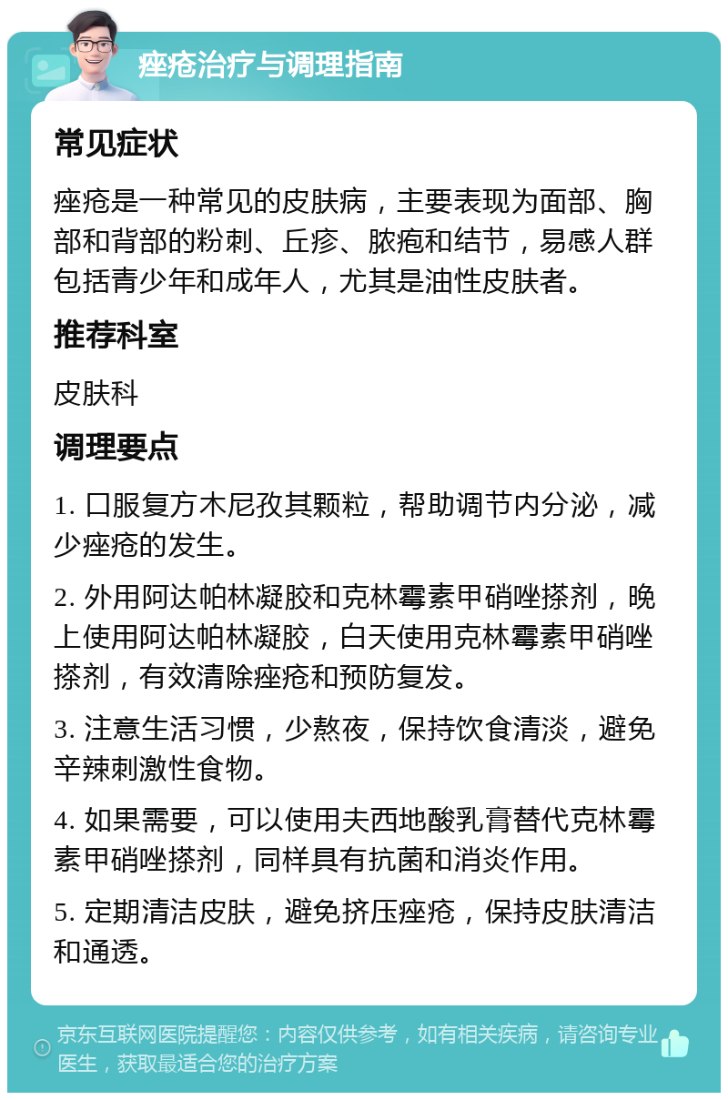 痤疮治疗与调理指南 常见症状 痤疮是一种常见的皮肤病，主要表现为面部、胸部和背部的粉刺、丘疹、脓疱和结节，易感人群包括青少年和成年人，尤其是油性皮肤者。 推荐科室 皮肤科 调理要点 1. 口服复方木尼孜其颗粒，帮助调节内分泌，减少痤疮的发生。 2. 外用阿达帕林凝胶和克林霉素甲硝唑搽剂，晚上使用阿达帕林凝胶，白天使用克林霉素甲硝唑搽剂，有效清除痤疮和预防复发。 3. 注意生活习惯，少熬夜，保持饮食清淡，避免辛辣刺激性食物。 4. 如果需要，可以使用夫西地酸乳膏替代克林霉素甲硝唑搽剂，同样具有抗菌和消炎作用。 5. 定期清洁皮肤，避免挤压痤疮，保持皮肤清洁和通透。