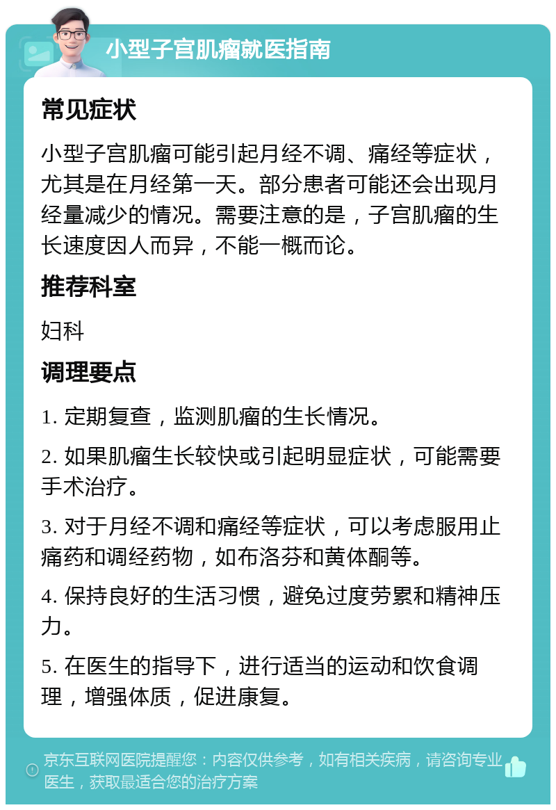 小型子宫肌瘤就医指南 常见症状 小型子宫肌瘤可能引起月经不调、痛经等症状，尤其是在月经第一天。部分患者可能还会出现月经量减少的情况。需要注意的是，子宫肌瘤的生长速度因人而异，不能一概而论。 推荐科室 妇科 调理要点 1. 定期复查，监测肌瘤的生长情况。 2. 如果肌瘤生长较快或引起明显症状，可能需要手术治疗。 3. 对于月经不调和痛经等症状，可以考虑服用止痛药和调经药物，如布洛芬和黄体酮等。 4. 保持良好的生活习惯，避免过度劳累和精神压力。 5. 在医生的指导下，进行适当的运动和饮食调理，增强体质，促进康复。