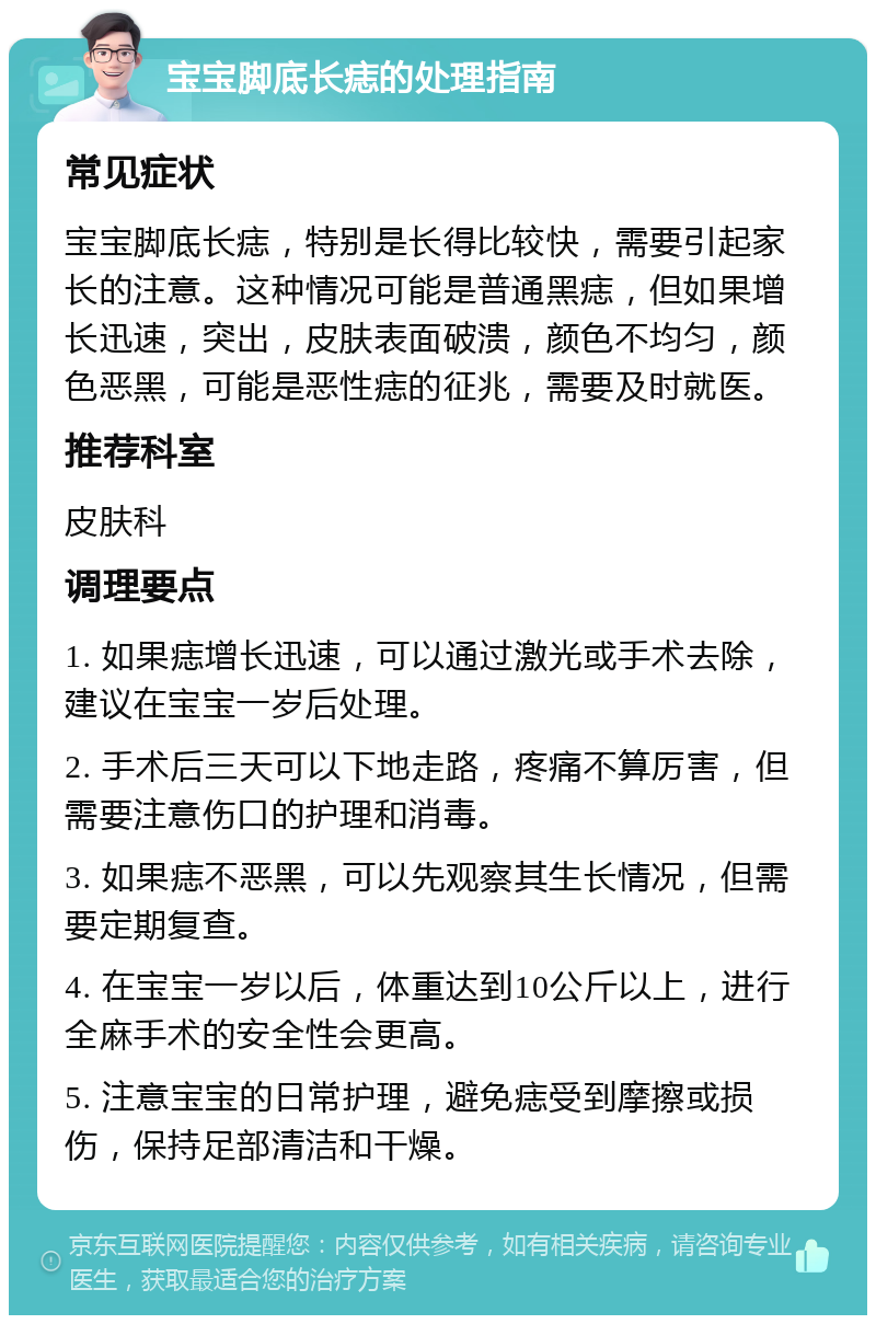 宝宝脚底长痣的处理指南 常见症状 宝宝脚底长痣，特别是长得比较快，需要引起家长的注意。这种情况可能是普通黑痣，但如果增长迅速，突出，皮肤表面破溃，颜色不均匀，颜色恶黑，可能是恶性痣的征兆，需要及时就医。 推荐科室 皮肤科 调理要点 1. 如果痣增长迅速，可以通过激光或手术去除，建议在宝宝一岁后处理。 2. 手术后三天可以下地走路，疼痛不算厉害，但需要注意伤口的护理和消毒。 3. 如果痣不恶黑，可以先观察其生长情况，但需要定期复查。 4. 在宝宝一岁以后，体重达到10公斤以上，进行全麻手术的安全性会更高。 5. 注意宝宝的日常护理，避免痣受到摩擦或损伤，保持足部清洁和干燥。