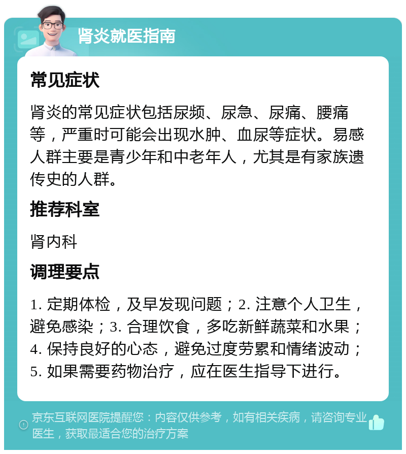 肾炎就医指南 常见症状 肾炎的常见症状包括尿频、尿急、尿痛、腰痛等，严重时可能会出现水肿、血尿等症状。易感人群主要是青少年和中老年人，尤其是有家族遗传史的人群。 推荐科室 肾内科 调理要点 1. 定期体检，及早发现问题；2. 注意个人卫生，避免感染；3. 合理饮食，多吃新鲜蔬菜和水果；4. 保持良好的心态，避免过度劳累和情绪波动；5. 如果需要药物治疗，应在医生指导下进行。