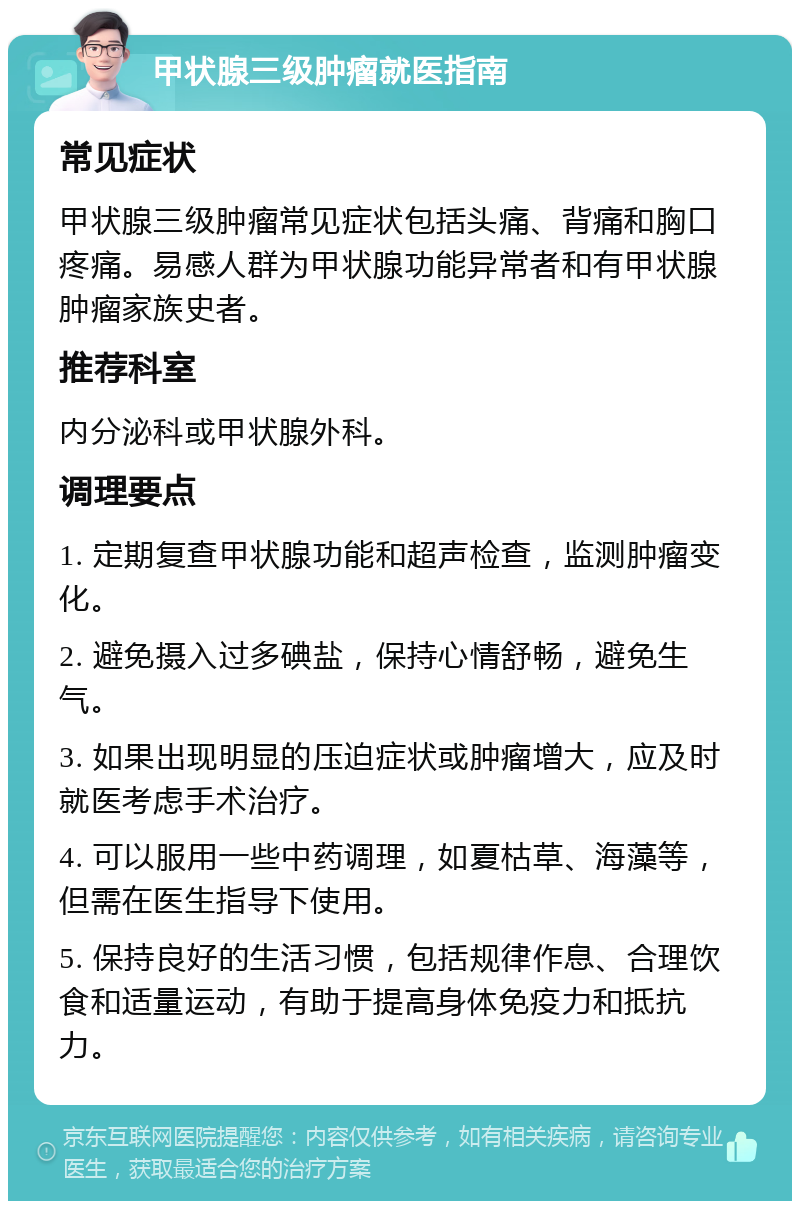 甲状腺三级肿瘤就医指南 常见症状 甲状腺三级肿瘤常见症状包括头痛、背痛和胸口疼痛。易感人群为甲状腺功能异常者和有甲状腺肿瘤家族史者。 推荐科室 内分泌科或甲状腺外科。 调理要点 1. 定期复查甲状腺功能和超声检查，监测肿瘤变化。 2. 避免摄入过多碘盐，保持心情舒畅，避免生气。 3. 如果出现明显的压迫症状或肿瘤增大，应及时就医考虑手术治疗。 4. 可以服用一些中药调理，如夏枯草、海藻等，但需在医生指导下使用。 5. 保持良好的生活习惯，包括规律作息、合理饮食和适量运动，有助于提高身体免疫力和抵抗力。