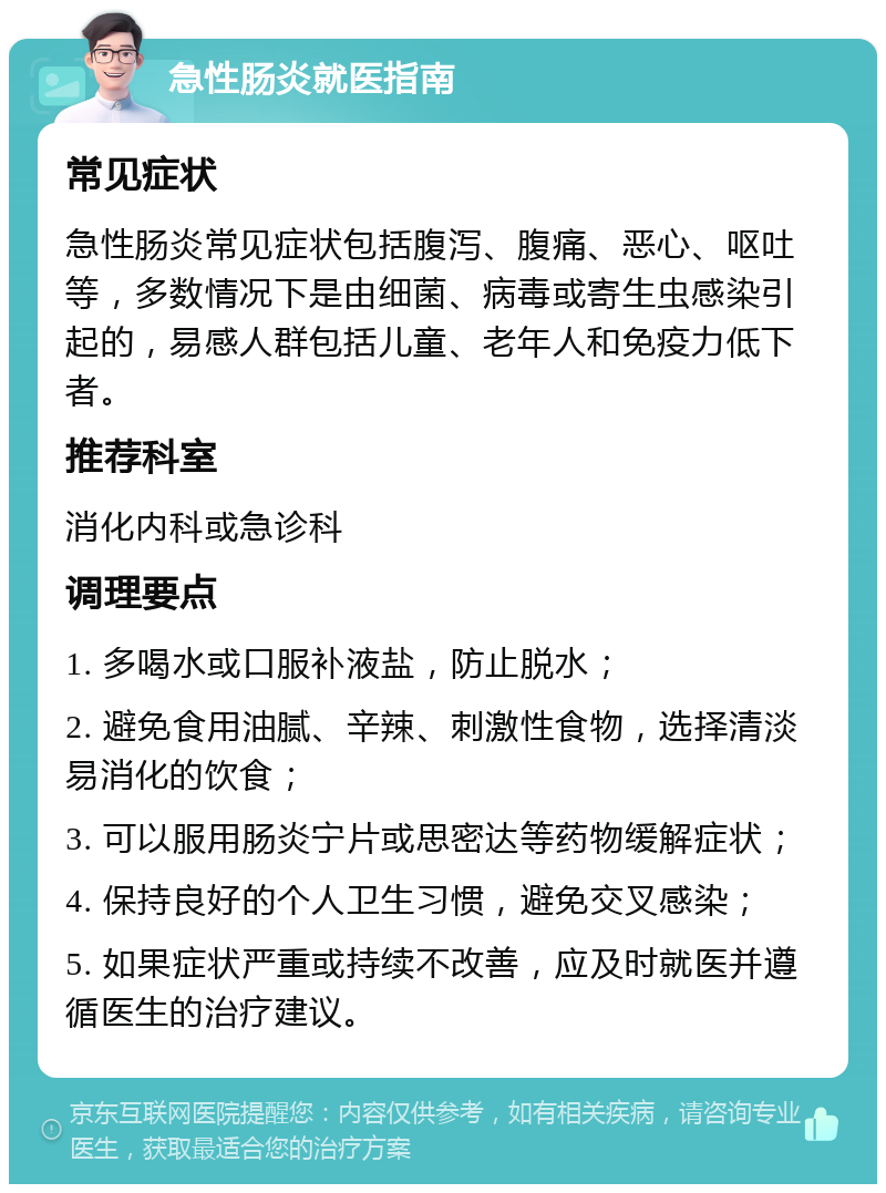 急性肠炎就医指南 常见症状 急性肠炎常见症状包括腹泻、腹痛、恶心、呕吐等，多数情况下是由细菌、病毒或寄生虫感染引起的，易感人群包括儿童、老年人和免疫力低下者。 推荐科室 消化内科或急诊科 调理要点 1. 多喝水或口服补液盐，防止脱水； 2. 避免食用油腻、辛辣、刺激性食物，选择清淡易消化的饮食； 3. 可以服用肠炎宁片或思密达等药物缓解症状； 4. 保持良好的个人卫生习惯，避免交叉感染； 5. 如果症状严重或持续不改善，应及时就医并遵循医生的治疗建议。