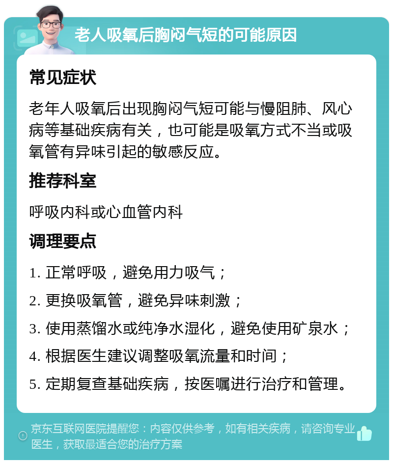 老人吸氧后胸闷气短的可能原因 常见症状 老年人吸氧后出现胸闷气短可能与慢阻肺、风心病等基础疾病有关，也可能是吸氧方式不当或吸氧管有异味引起的敏感反应。 推荐科室 呼吸内科或心血管内科 调理要点 1. 正常呼吸，避免用力吸气； 2. 更换吸氧管，避免异味刺激； 3. 使用蒸馏水或纯净水湿化，避免使用矿泉水； 4. 根据医生建议调整吸氧流量和时间； 5. 定期复查基础疾病，按医嘱进行治疗和管理。