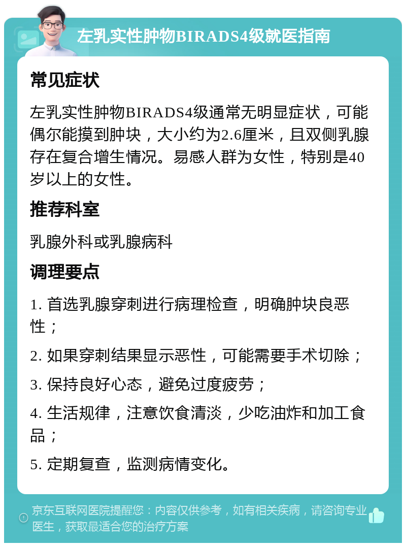 左乳实性肿物BIRADS4级就医指南 常见症状 左乳实性肿物BIRADS4级通常无明显症状，可能偶尔能摸到肿块，大小约为2.6厘米，且双侧乳腺存在复合增生情况。易感人群为女性，特别是40岁以上的女性。 推荐科室 乳腺外科或乳腺病科 调理要点 1. 首选乳腺穿刺进行病理检查，明确肿块良恶性； 2. 如果穿刺结果显示恶性，可能需要手术切除； 3. 保持良好心态，避免过度疲劳； 4. 生活规律，注意饮食清淡，少吃油炸和加工食品； 5. 定期复查，监测病情变化。