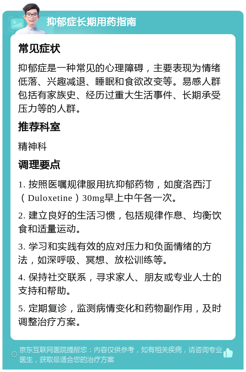 抑郁症长期用药指南 常见症状 抑郁症是一种常见的心理障碍，主要表现为情绪低落、兴趣减退、睡眠和食欲改变等。易感人群包括有家族史、经历过重大生活事件、长期承受压力等的人群。 推荐科室 精神科 调理要点 1. 按照医嘱规律服用抗抑郁药物，如度洛西汀（Duloxetine）30mg早上中午各一次。 2. 建立良好的生活习惯，包括规律作息、均衡饮食和适量运动。 3. 学习和实践有效的应对压力和负面情绪的方法，如深呼吸、冥想、放松训练等。 4. 保持社交联系，寻求家人、朋友或专业人士的支持和帮助。 5. 定期复诊，监测病情变化和药物副作用，及时调整治疗方案。