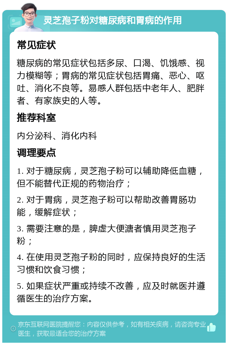 灵芝孢子粉对糖尿病和胃病的作用 常见症状 糖尿病的常见症状包括多尿、口渴、饥饿感、视力模糊等；胃病的常见症状包括胃痛、恶心、呕吐、消化不良等。易感人群包括中老年人、肥胖者、有家族史的人等。 推荐科室 内分泌科、消化内科 调理要点 1. 对于糖尿病，灵芝孢子粉可以辅助降低血糖，但不能替代正规的药物治疗； 2. 对于胃病，灵芝孢子粉可以帮助改善胃肠功能，缓解症状； 3. 需要注意的是，脾虚大便溏者慎用灵芝孢子粉； 4. 在使用灵芝孢子粉的同时，应保持良好的生活习惯和饮食习惯； 5. 如果症状严重或持续不改善，应及时就医并遵循医生的治疗方案。