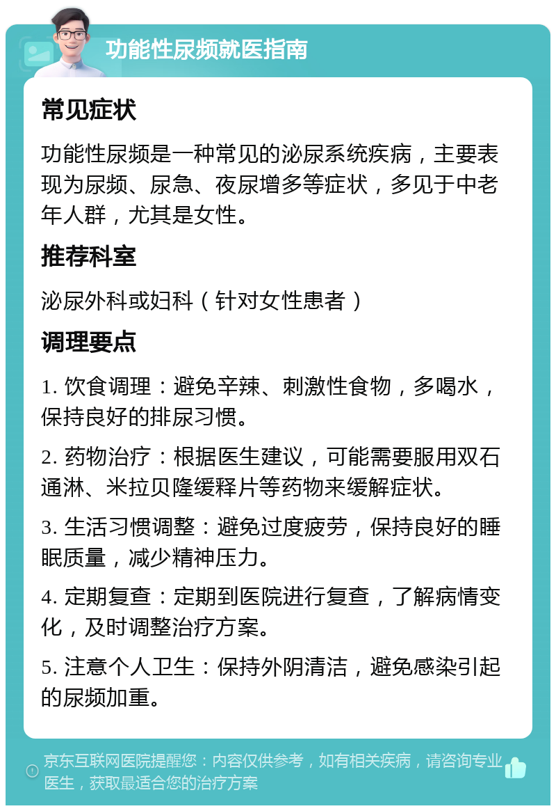 功能性尿频就医指南 常见症状 功能性尿频是一种常见的泌尿系统疾病，主要表现为尿频、尿急、夜尿增多等症状，多见于中老年人群，尤其是女性。 推荐科室 泌尿外科或妇科（针对女性患者） 调理要点 1. 饮食调理：避免辛辣、刺激性食物，多喝水，保持良好的排尿习惯。 2. 药物治疗：根据医生建议，可能需要服用双石通淋、米拉贝隆缓释片等药物来缓解症状。 3. 生活习惯调整：避免过度疲劳，保持良好的睡眠质量，减少精神压力。 4. 定期复查：定期到医院进行复查，了解病情变化，及时调整治疗方案。 5. 注意个人卫生：保持外阴清洁，避免感染引起的尿频加重。