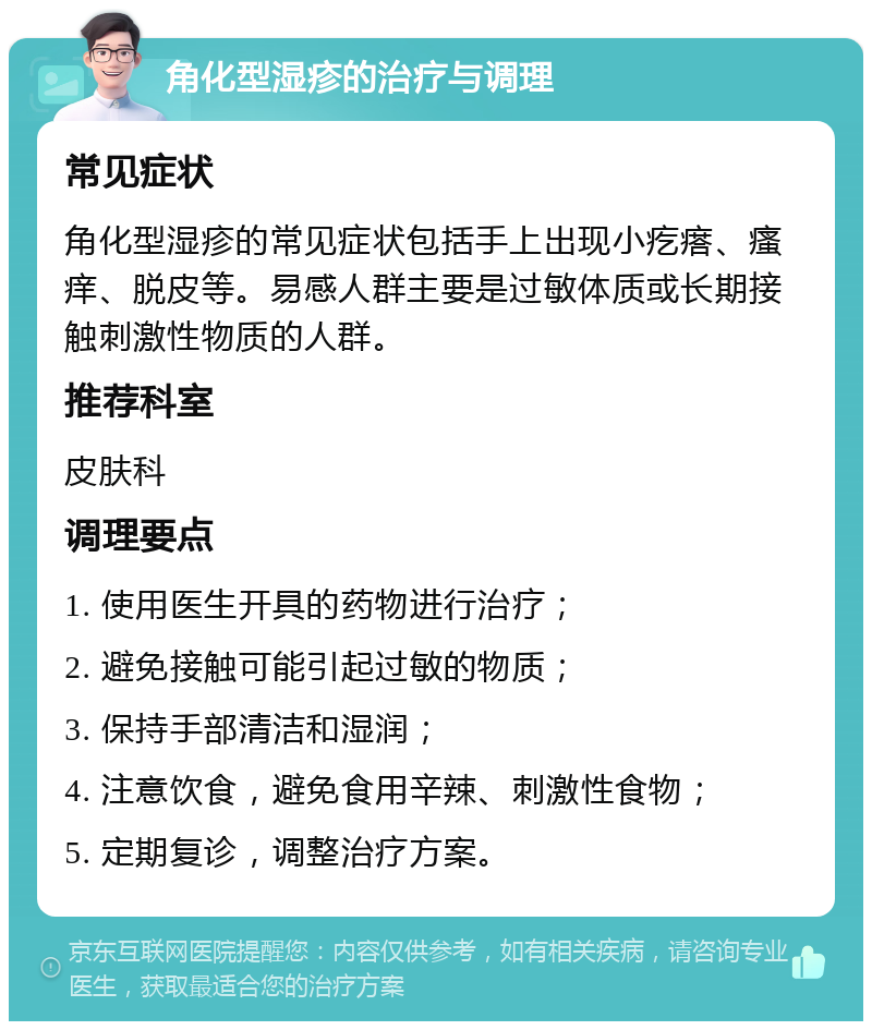 角化型湿疹的治疗与调理 常见症状 角化型湿疹的常见症状包括手上出现小疙瘩、瘙痒、脱皮等。易感人群主要是过敏体质或长期接触刺激性物质的人群。 推荐科室 皮肤科 调理要点 1. 使用医生开具的药物进行治疗； 2. 避免接触可能引起过敏的物质； 3. 保持手部清洁和湿润； 4. 注意饮食，避免食用辛辣、刺激性食物； 5. 定期复诊，调整治疗方案。