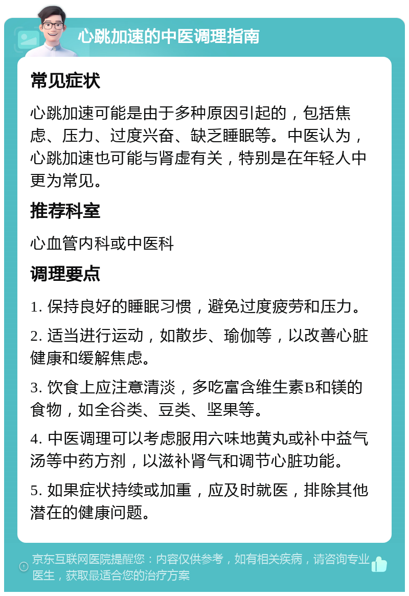 心跳加速的中医调理指南 常见症状 心跳加速可能是由于多种原因引起的，包括焦虑、压力、过度兴奋、缺乏睡眠等。中医认为，心跳加速也可能与肾虚有关，特别是在年轻人中更为常见。 推荐科室 心血管内科或中医科 调理要点 1. 保持良好的睡眠习惯，避免过度疲劳和压力。 2. 适当进行运动，如散步、瑜伽等，以改善心脏健康和缓解焦虑。 3. 饮食上应注意清淡，多吃富含维生素B和镁的食物，如全谷类、豆类、坚果等。 4. 中医调理可以考虑服用六味地黄丸或补中益气汤等中药方剂，以滋补肾气和调节心脏功能。 5. 如果症状持续或加重，应及时就医，排除其他潜在的健康问题。