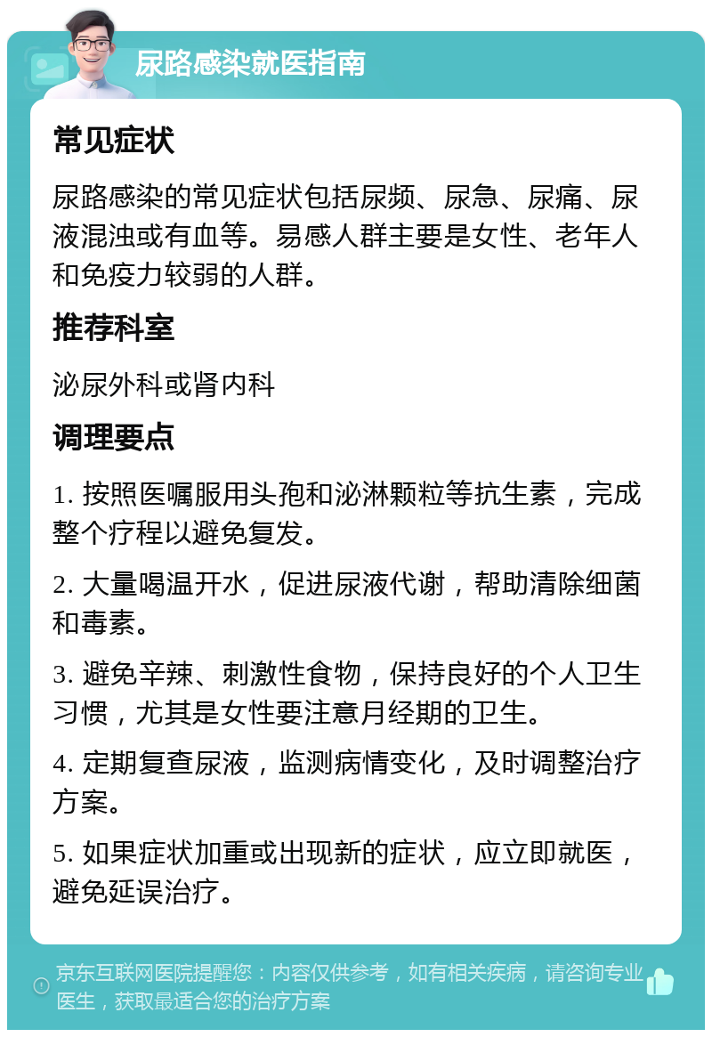 尿路感染就医指南 常见症状 尿路感染的常见症状包括尿频、尿急、尿痛、尿液混浊或有血等。易感人群主要是女性、老年人和免疫力较弱的人群。 推荐科室 泌尿外科或肾内科 调理要点 1. 按照医嘱服用头孢和泌淋颗粒等抗生素，完成整个疗程以避免复发。 2. 大量喝温开水，促进尿液代谢，帮助清除细菌和毒素。 3. 避免辛辣、刺激性食物，保持良好的个人卫生习惯，尤其是女性要注意月经期的卫生。 4. 定期复查尿液，监测病情变化，及时调整治疗方案。 5. 如果症状加重或出现新的症状，应立即就医，避免延误治疗。