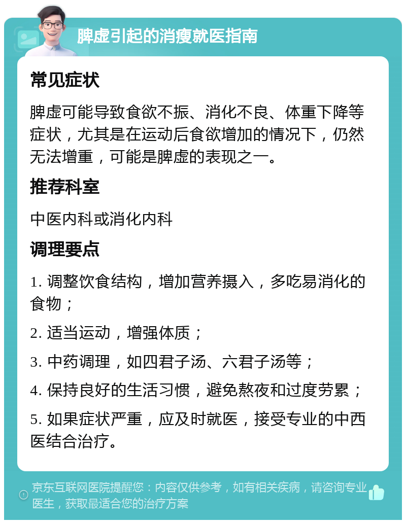 脾虚引起的消瘦就医指南 常见症状 脾虚可能导致食欲不振、消化不良、体重下降等症状，尤其是在运动后食欲增加的情况下，仍然无法增重，可能是脾虚的表现之一。 推荐科室 中医内科或消化内科 调理要点 1. 调整饮食结构，增加营养摄入，多吃易消化的食物； 2. 适当运动，增强体质； 3. 中药调理，如四君子汤、六君子汤等； 4. 保持良好的生活习惯，避免熬夜和过度劳累； 5. 如果症状严重，应及时就医，接受专业的中西医结合治疗。