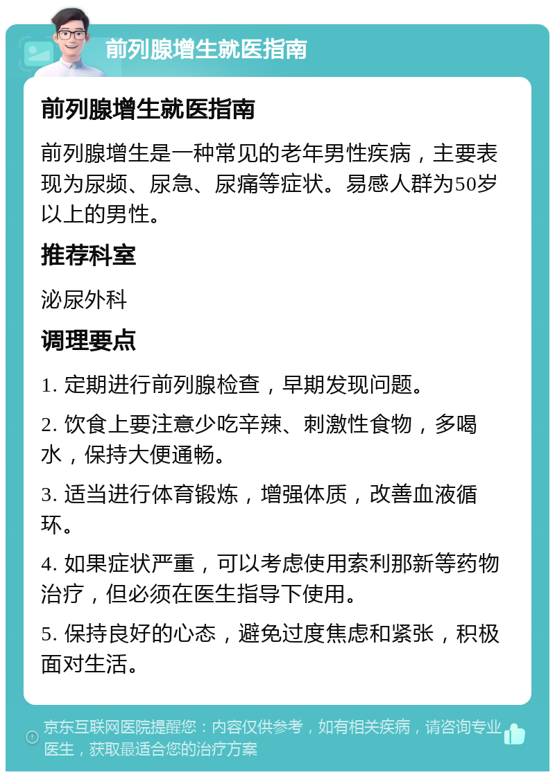 前列腺增生就医指南 前列腺增生就医指南 前列腺增生是一种常见的老年男性疾病，主要表现为尿频、尿急、尿痛等症状。易感人群为50岁以上的男性。 推荐科室 泌尿外科 调理要点 1. 定期进行前列腺检查，早期发现问题。 2. 饮食上要注意少吃辛辣、刺激性食物，多喝水，保持大便通畅。 3. 适当进行体育锻炼，增强体质，改善血液循环。 4. 如果症状严重，可以考虑使用索利那新等药物治疗，但必须在医生指导下使用。 5. 保持良好的心态，避免过度焦虑和紧张，积极面对生活。