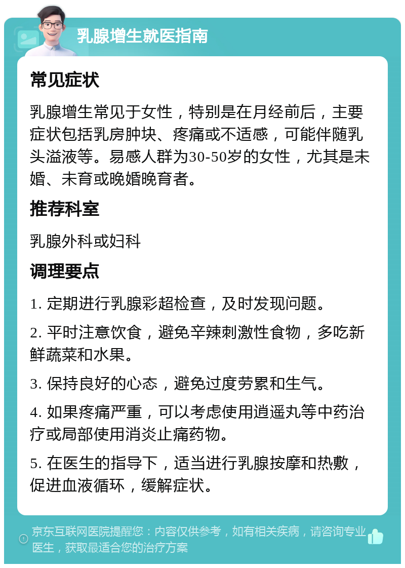 乳腺增生就医指南 常见症状 乳腺增生常见于女性，特别是在月经前后，主要症状包括乳房肿块、疼痛或不适感，可能伴随乳头溢液等。易感人群为30-50岁的女性，尤其是未婚、未育或晚婚晚育者。 推荐科室 乳腺外科或妇科 调理要点 1. 定期进行乳腺彩超检查，及时发现问题。 2. 平时注意饮食，避免辛辣刺激性食物，多吃新鲜蔬菜和水果。 3. 保持良好的心态，避免过度劳累和生气。 4. 如果疼痛严重，可以考虑使用逍遥丸等中药治疗或局部使用消炎止痛药物。 5. 在医生的指导下，适当进行乳腺按摩和热敷，促进血液循环，缓解症状。