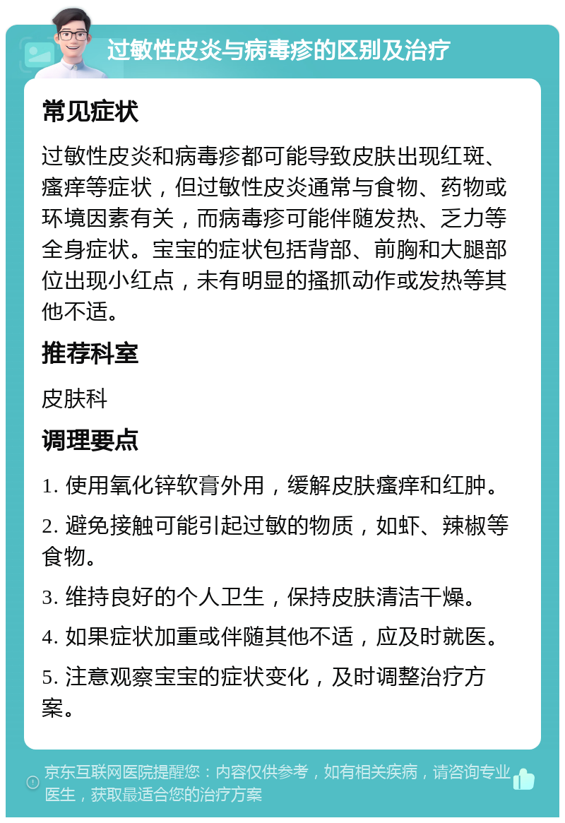 过敏性皮炎与病毒疹的区别及治疗 常见症状 过敏性皮炎和病毒疹都可能导致皮肤出现红斑、瘙痒等症状，但过敏性皮炎通常与食物、药物或环境因素有关，而病毒疹可能伴随发热、乏力等全身症状。宝宝的症状包括背部、前胸和大腿部位出现小红点，未有明显的搔抓动作或发热等其他不适。 推荐科室 皮肤科 调理要点 1. 使用氧化锌软膏外用，缓解皮肤瘙痒和红肿。 2. 避免接触可能引起过敏的物质，如虾、辣椒等食物。 3. 维持良好的个人卫生，保持皮肤清洁干燥。 4. 如果症状加重或伴随其他不适，应及时就医。 5. 注意观察宝宝的症状变化，及时调整治疗方案。