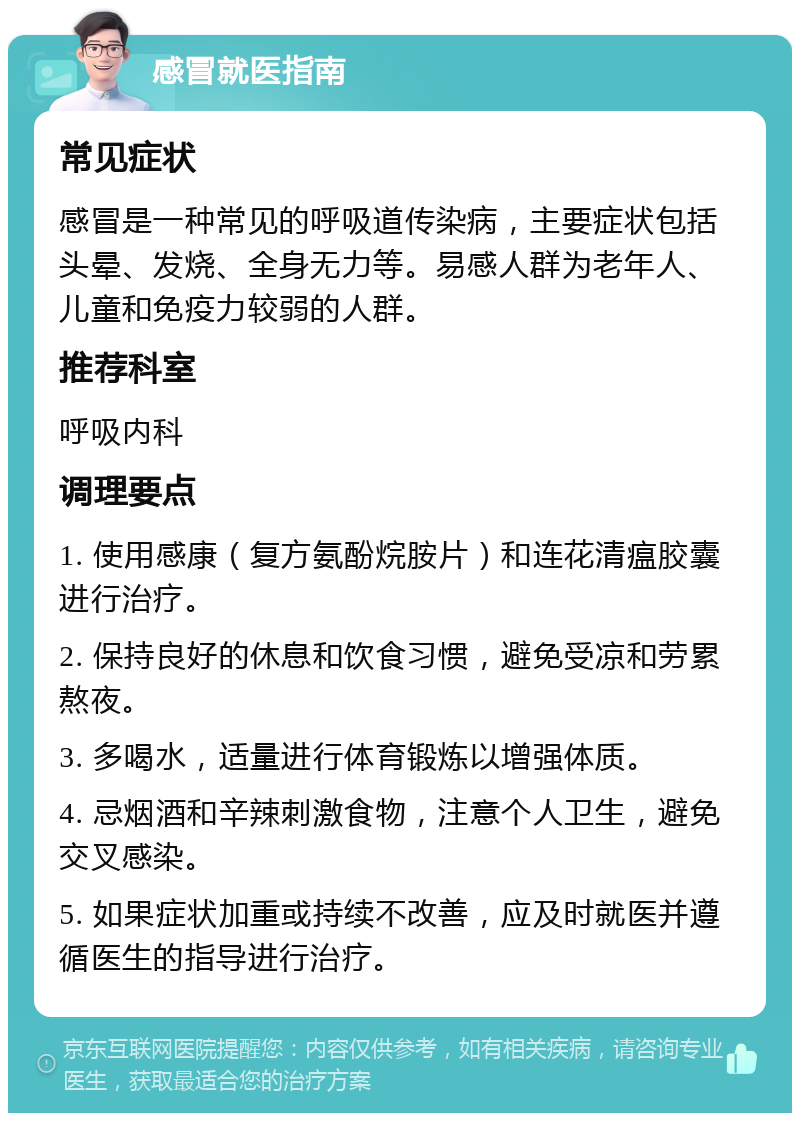 感冒就医指南 常见症状 感冒是一种常见的呼吸道传染病，主要症状包括头晕、发烧、全身无力等。易感人群为老年人、儿童和免疫力较弱的人群。 推荐科室 呼吸内科 调理要点 1. 使用感康（复方氨酚烷胺片）和连花清瘟胶囊进行治疗。 2. 保持良好的休息和饮食习惯，避免受凉和劳累熬夜。 3. 多喝水，适量进行体育锻炼以增强体质。 4. 忌烟酒和辛辣刺激食物，注意个人卫生，避免交叉感染。 5. 如果症状加重或持续不改善，应及时就医并遵循医生的指导进行治疗。