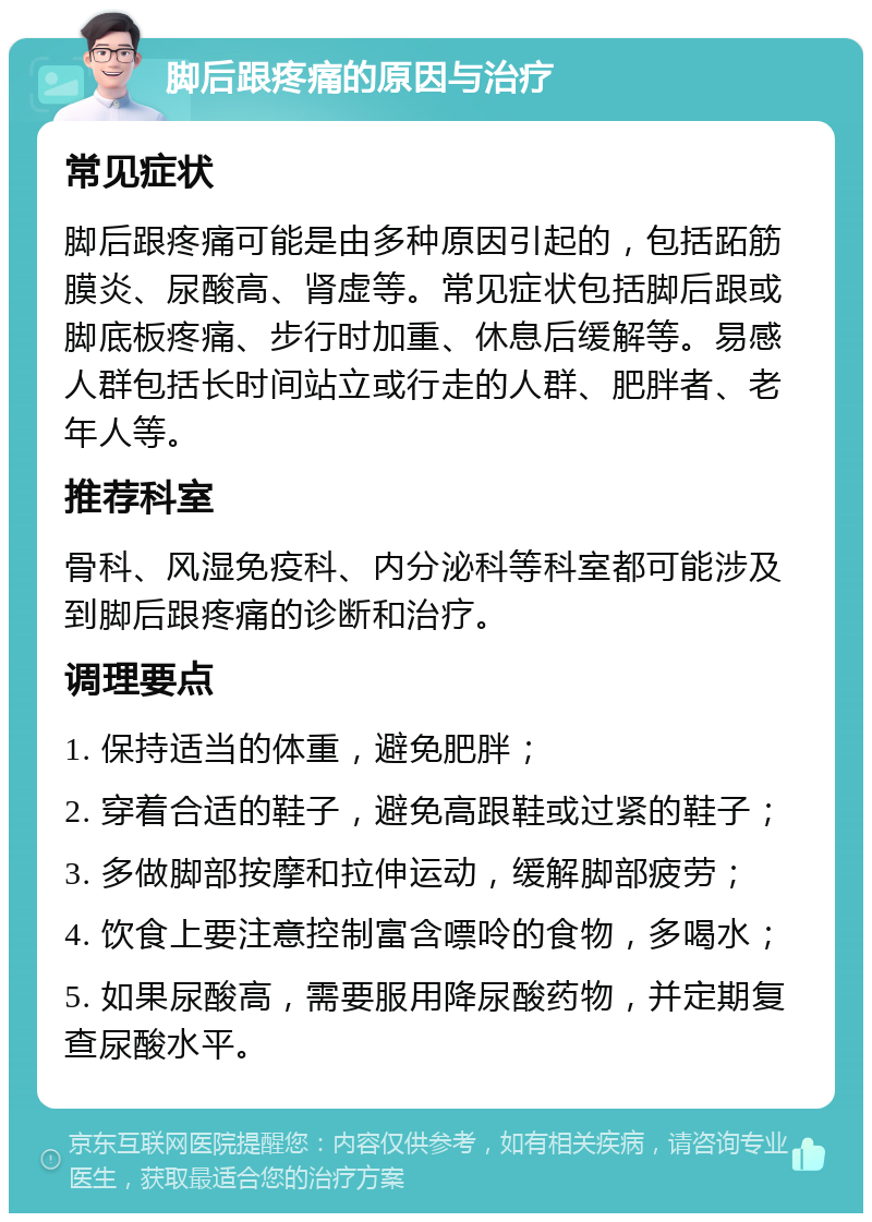 脚后跟疼痛的原因与治疗 常见症状 脚后跟疼痛可能是由多种原因引起的，包括跖筋膜炎、尿酸高、肾虚等。常见症状包括脚后跟或脚底板疼痛、步行时加重、休息后缓解等。易感人群包括长时间站立或行走的人群、肥胖者、老年人等。 推荐科室 骨科、风湿免疫科、内分泌科等科室都可能涉及到脚后跟疼痛的诊断和治疗。 调理要点 1. 保持适当的体重，避免肥胖； 2. 穿着合适的鞋子，避免高跟鞋或过紧的鞋子； 3. 多做脚部按摩和拉伸运动，缓解脚部疲劳； 4. 饮食上要注意控制富含嘌呤的食物，多喝水； 5. 如果尿酸高，需要服用降尿酸药物，并定期复查尿酸水平。